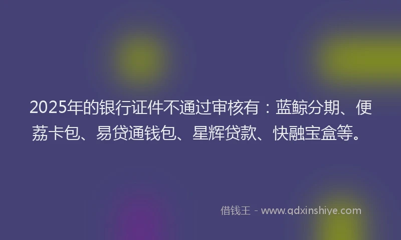 2025年的银行证件不通过审核有：蓝鲸分期、便荔卡包、易贷通钱包、星辉贷款、快融宝盒等。
