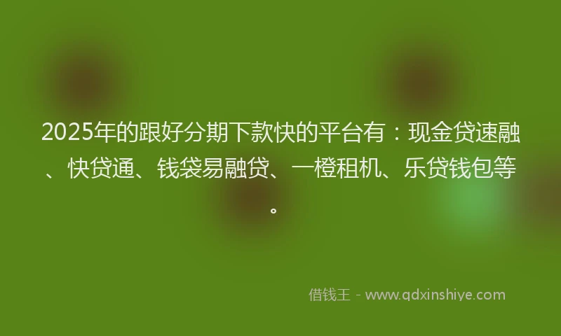 2025年的跟好分期下款快的平台有：现金贷速融、快贷通、钱袋易融贷、一橙租机、乐贷钱包等。