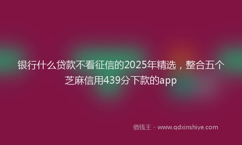 银行什么贷款不看征信的2025年精选，整合五个芝麻信用439分下款的app