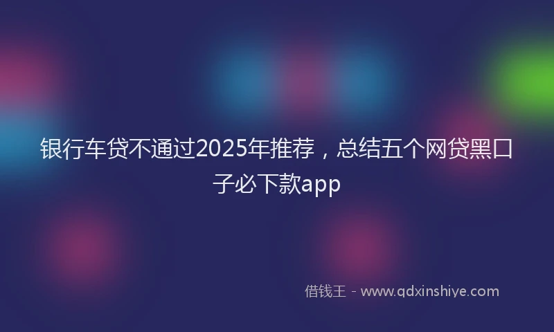 银行车贷不通过2025年推荐，总结五个网贷黑口子必下款app
