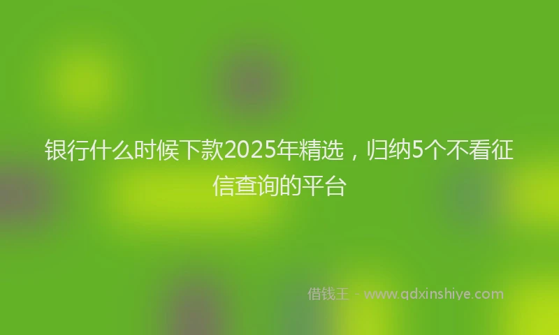 银行什么时候下款2025年精选，归纳5个不看征信查询的平台