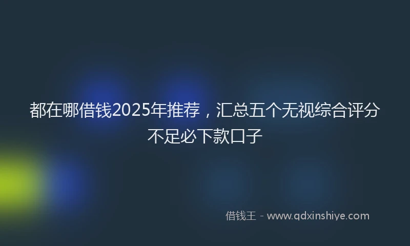 都在哪借钱2025年推荐，汇总五个无视综合评分不足必下款口子