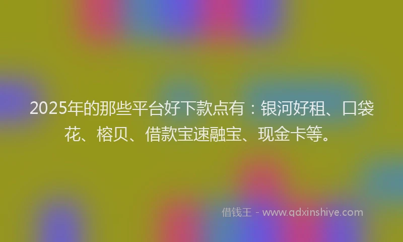 2025年的那些平台好下款点有：银河好租、口袋花、榕贝、借款宝速融宝、现金卡等。