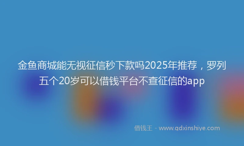金鱼商城能无视征信秒下款吗2025年推荐，罗列五个20岁可以借钱平台不查征信的app