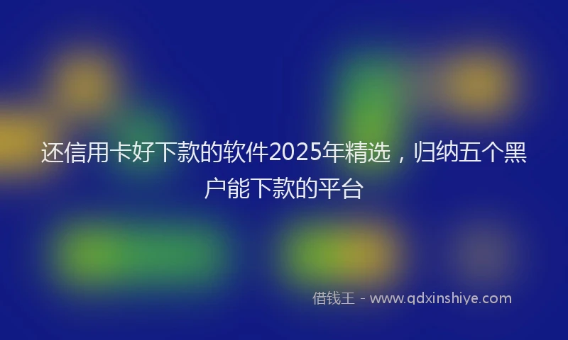 还信用卡好下款的软件2025年精选，归纳五个黑户能下款的平台