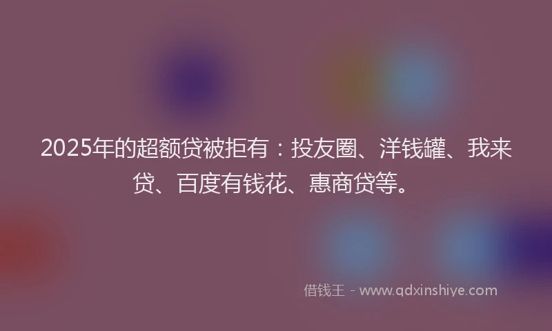 2025年的超额贷被拒有：投友圈、洋钱罐、我来贷、百度有钱花、惠商贷等。