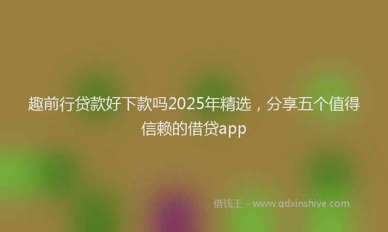 趣前行贷款好下款吗2025年精选，分享五个值得信赖的借贷app