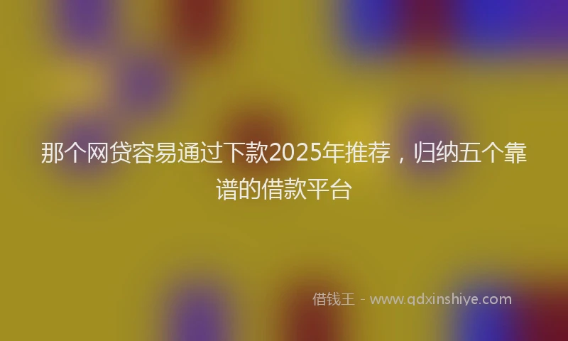 那个网贷容易通过下款2025年推荐，归纳五个靠谱的借款平台