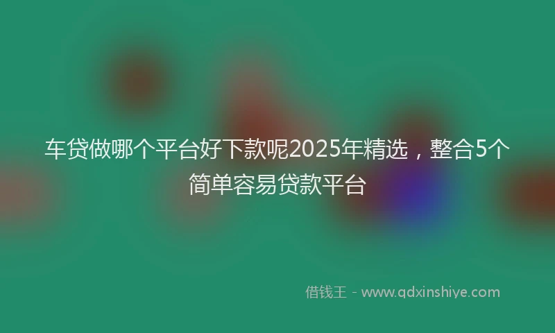 车贷做哪个平台好下款呢2025年精选，整合5个简单容易贷款平台
