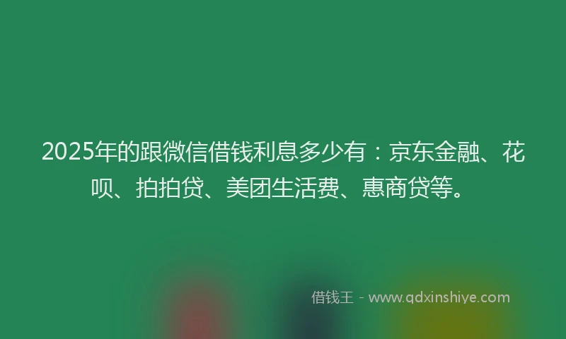 2025年的跟微信借钱利息多少有：京东金融、花呗、拍拍贷、美团生活费、惠商贷等。