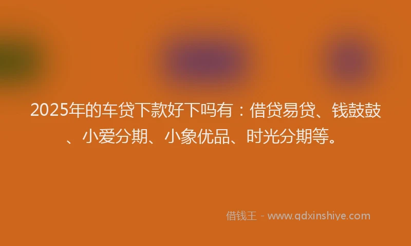 2025年的车贷下款好下吗有：借贷易贷、钱鼓鼓、小爱分期、小象优品、时光分期等。