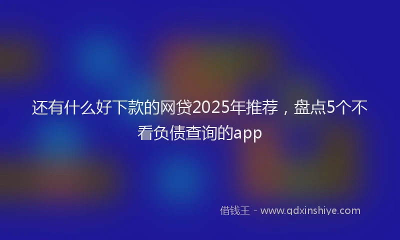 还有什么好下款的网贷2025年推荐，盘点5个不看负债查询的app