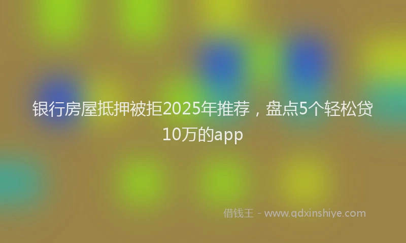 银行房屋抵押被拒2025年推荐，盘点5个轻松贷10万的app