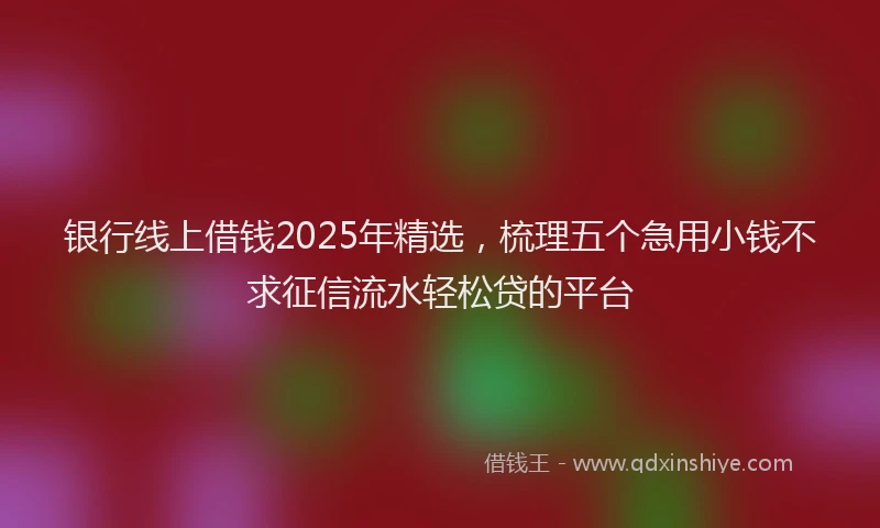 银行线上借钱2025年精选，梳理五个急用小钱不求征信流水轻松贷的平台