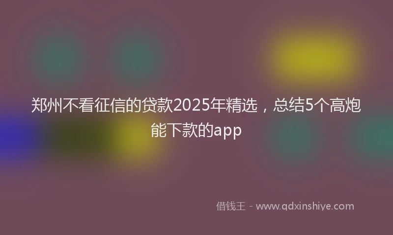 郑州不看征信的贷款2025年精选，总结5个高炮能下款的app