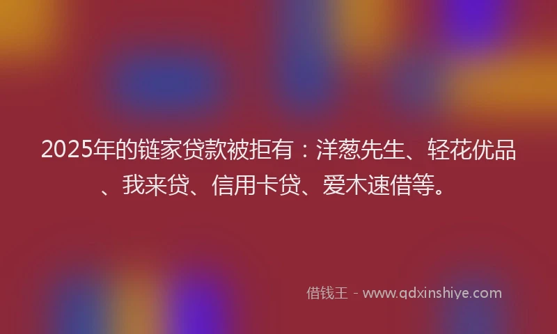 2025年的链家贷款被拒有：洋葱先生、轻花优品、我来贷、信用卡贷、爱木速借等。