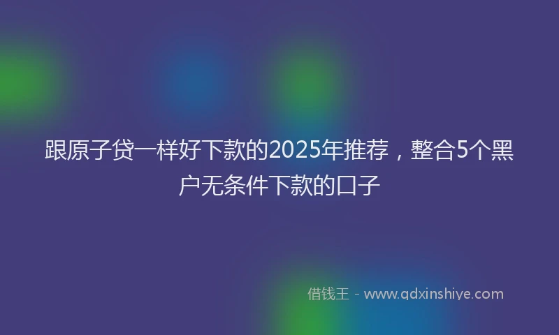 跟原子贷一样好下款的2025年推荐，整合5个黑户无条件下款的口子