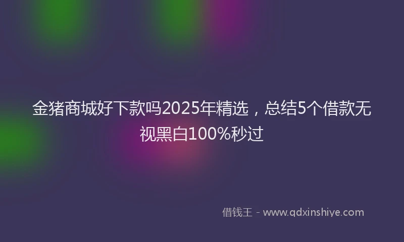 金猪商城好下款吗2025年精选，总结5个借款无视黑白100%秒过