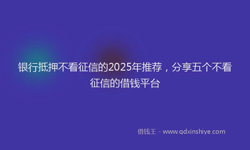 银行抵押不看征信的2025年推荐，分享五个不看征信的借钱平台