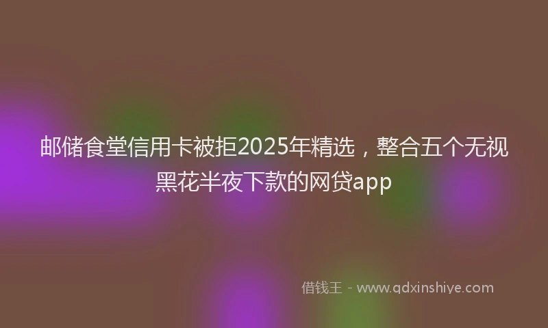 邮储食堂信用卡被拒2025年精选，整合五个无视黑花半夜下款的网贷app