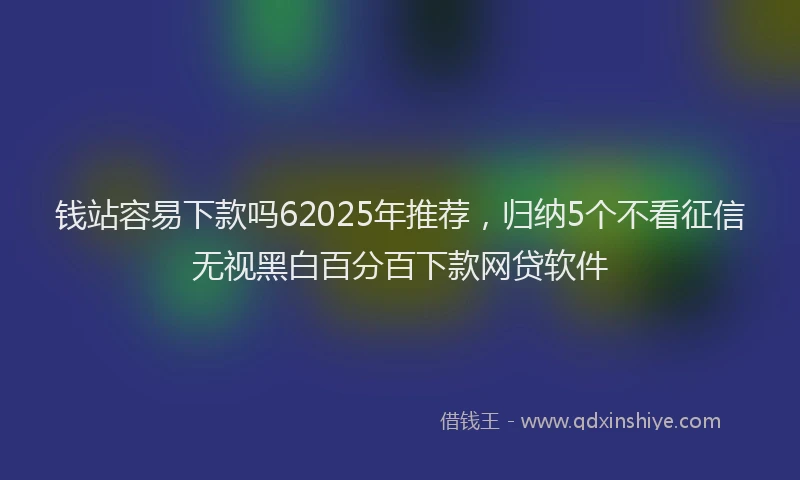 钱站容易下款吗62025年推荐，归纳5个不看征信无视黑白百分百下款网贷软件