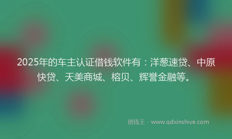 2025年的车主认证借钱软件有：洋葱速贷、中原快贷、天美商城、榕贝、辉誉金融等。