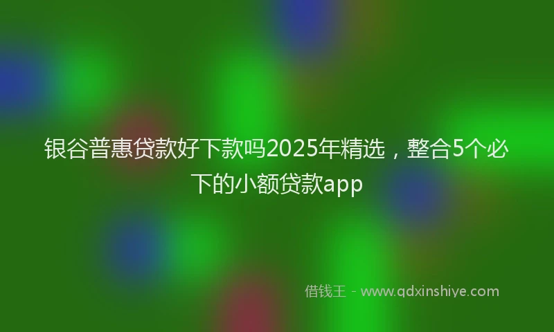 银谷普惠贷款好下款吗2025年精选，整合5个必下的小额贷款app