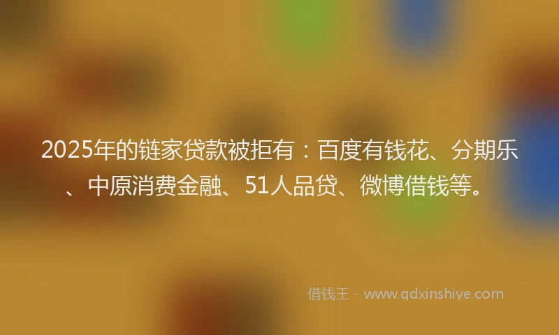 2025年的链家贷款被拒有：百度有钱花、分期乐、中原消费金融、51人品贷、微博借钱等。