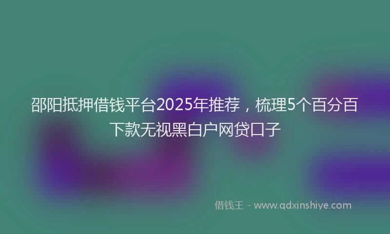 邵阳抵押借钱平台2025年推荐，梳理5个百分百下款无视黑白户网贷口子
