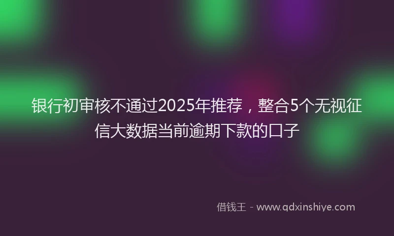 银行初审核不通过2025年推荐，整合5个无视征信大数据当前逾期下款的口子