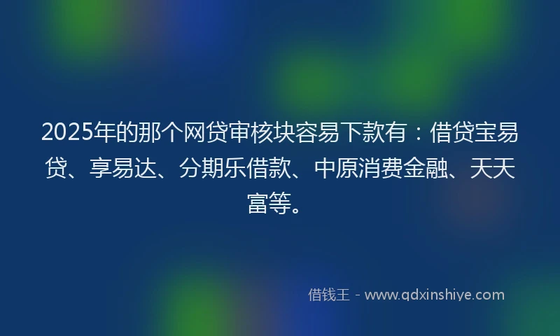 2025年的那个网贷审核块容易下款有：借贷宝易贷、享易达、分期乐借款、中原消费金融、天天富等。