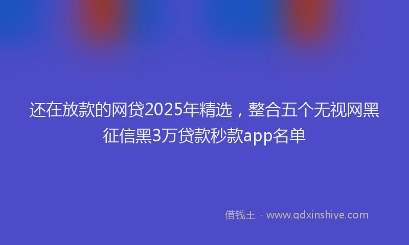 还在放款的网贷2025年精选，整合五个无视网黑征信黑3万贷款秒款app名单