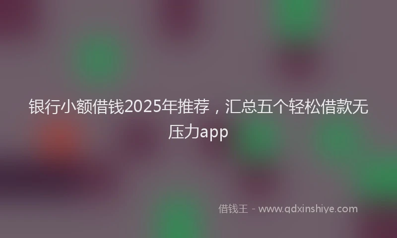 银行小额借钱2025年推荐，汇总五个轻松借款无压力app