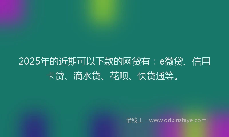 2025年的近期可以下款的网贷有：e微贷、信用卡贷、滴水贷、花呗、快贷通等。