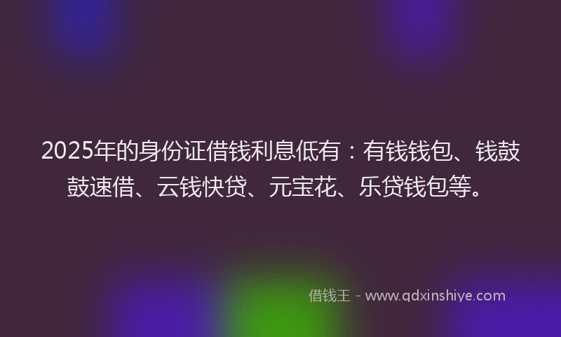 2025年的身份证借钱利息低有：有钱钱包、钱鼓鼓速借、云钱快贷、元宝花、乐贷钱包等。