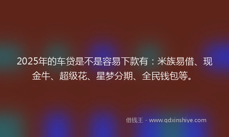 2025年的车贷是不是容易下款有：米族易借、现金牛、超级花、星梦分期、全民钱包等。