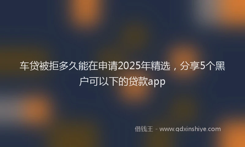 车贷被拒多久能在申请2025年精选，分享5个黑户可以下的贷款app