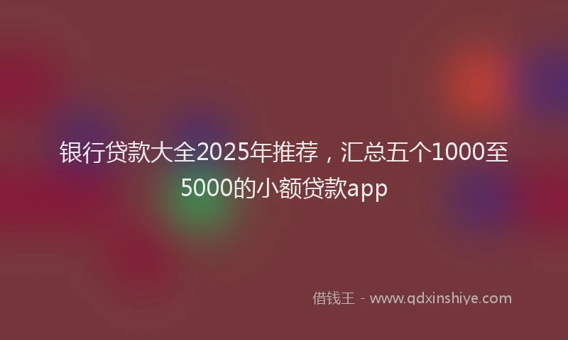 银行贷款大全2025年推荐，汇总五个1000至5000的小额贷款app