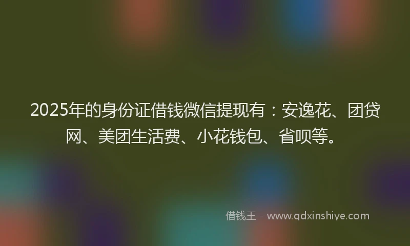 2025年的身份证借钱微信提现有：安逸花、团贷网、美团生活费、小花钱包、省呗等。