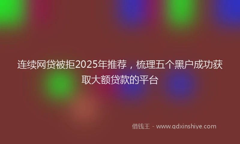连续网贷被拒2025年推荐，梳理五个黑户成功获取大额贷款的平台
