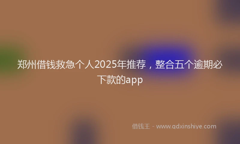 郑州借钱救急个人2025年推荐，整合五个逾期必下款的app