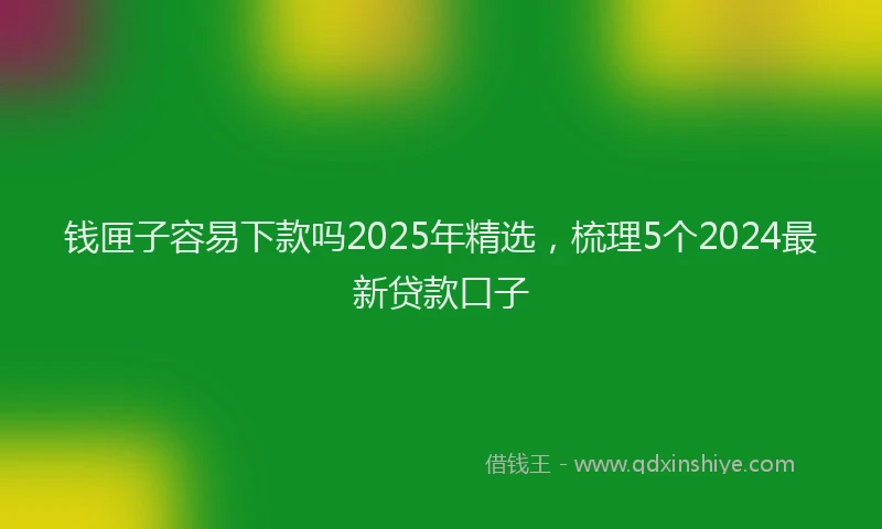 钱匣子容易下款吗2025年精选，梳理5个2024最新贷款口子