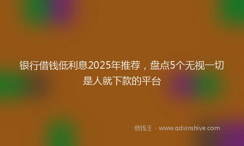 银行借钱低利息2025年推荐，盘点5个无视一切是人就下款的平台