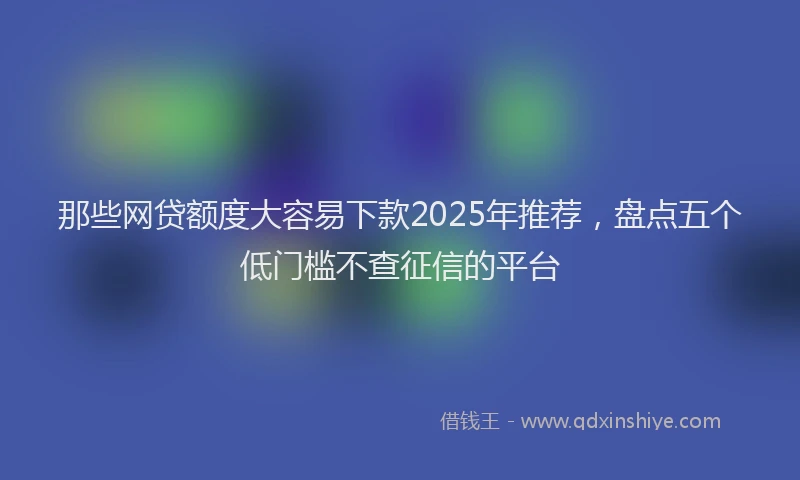 那些网贷额度大容易下款2025年推荐，盘点五个低门槛不查征信的平台
