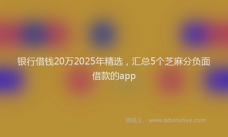 银行借钱20万2025年精选，汇总5个芝麻分负面借款的app