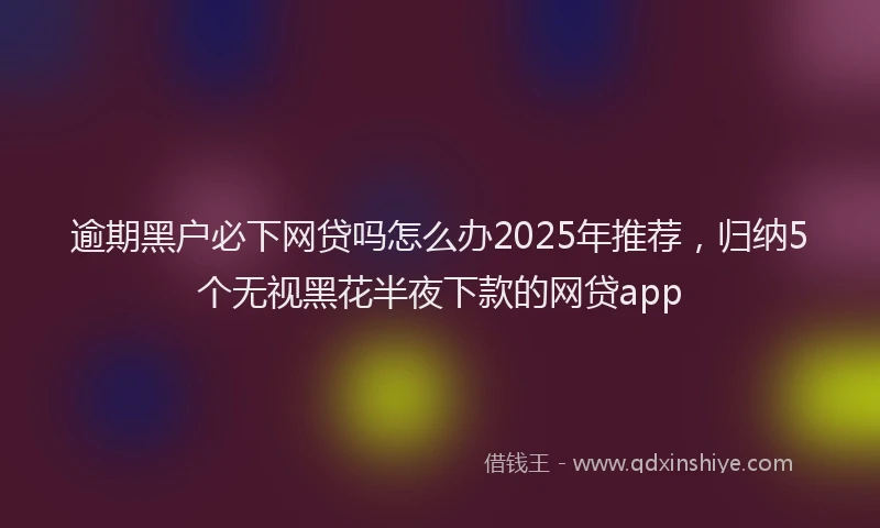 逾期黑户必下网贷吗怎么办2025年推荐，归纳5个无视黑花半夜下款的网贷app