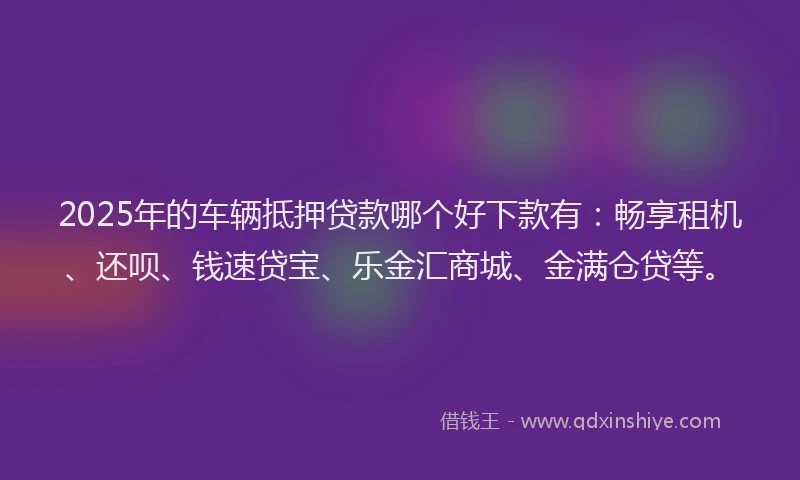 2025年的车辆抵押贷款哪个好下款有：畅享租机、还呗、钱速贷宝、乐金汇商城、金满仓贷等。