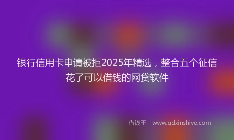 银行信用卡申请被拒2025年精选，整合五个征信花了可以借钱的网贷软件