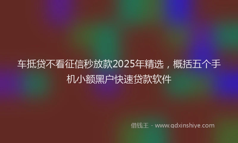 车抵贷不看征信秒放款2025年精选，概括五个手机小额黑户快速贷款软件