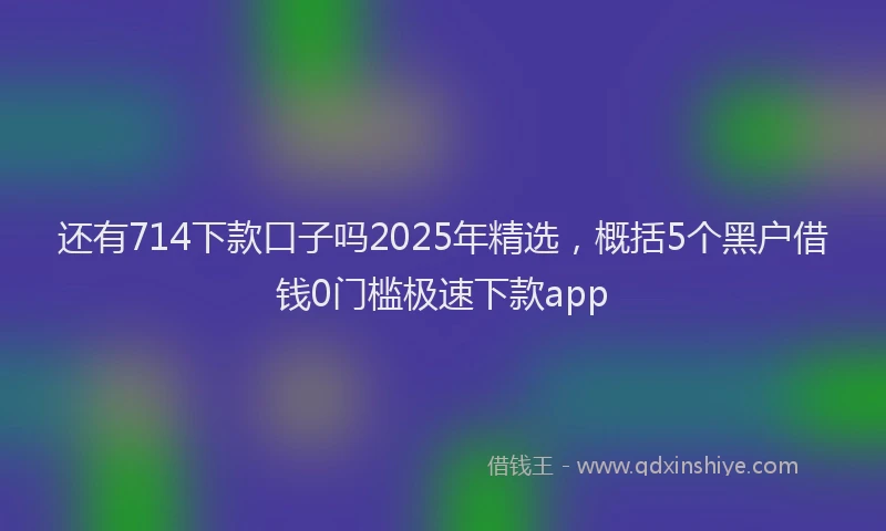 还有714下款口子吗2025年精选，概括5个黑户借钱0门槛极速下款app